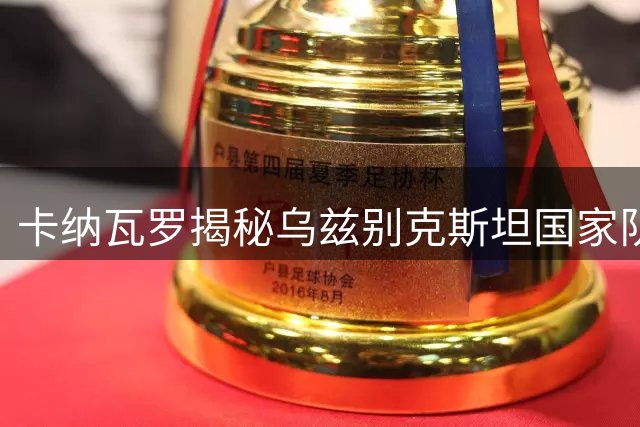 卡纳瓦罗揭秘乌兹别克斯坦国家队改革：弃用功勋启用新血 放弃排名约战亚洲劲旅