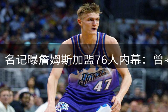 名记曝詹姆斯加盟76人内幕：曾考虑重返骑士 但拒绝与哈登联手
