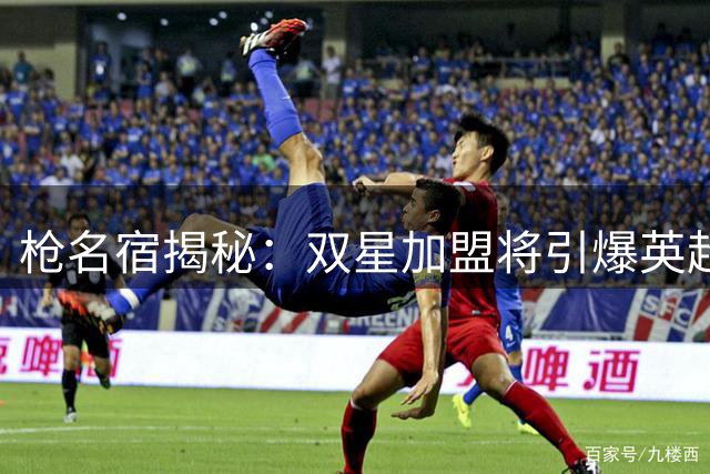 枪名宿揭秘：双星加盟将引爆英超格局 阿尔特塔野心不止卫冕