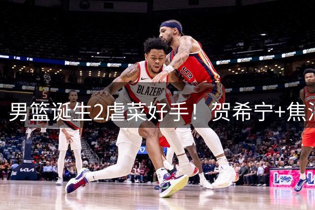 男篮诞生2虐菜好手！贺希宁+焦泊乔一遇弱旅就爆，前者需尽快调整