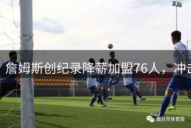 詹姆斯创纪录降薪加盟76人，冲击第五冠开启生涯新篇章