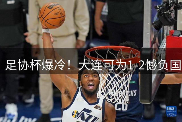 足协杯爆冷！大连可为1-2憾负国安，青训新星表现亮眼
