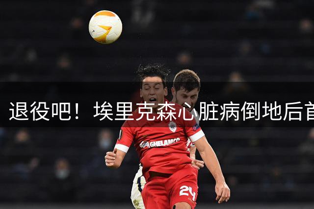退役吧！埃里克森心脏病倒地后首返狼堡 将与俱乐部高层探讨未来