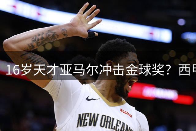 16岁天才亚马尔冲击金球奖？西甲最佳+世界杯或成关键筹码