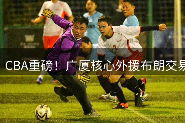CBA重磅！广厦核心外援布朗交易在即 争冠阵容面临解体危机